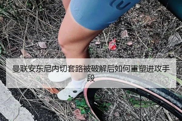 曼联安东尼内切套路被破解后如何重塑进攻手段