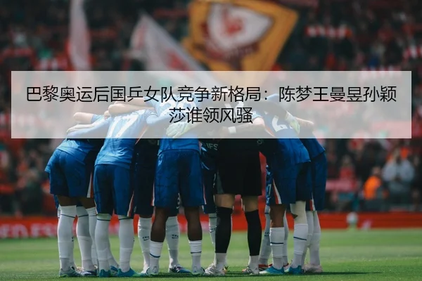 巴黎奥运后国乒女队竞争新格局：陈梦王曼昱孙颖莎谁领风骚